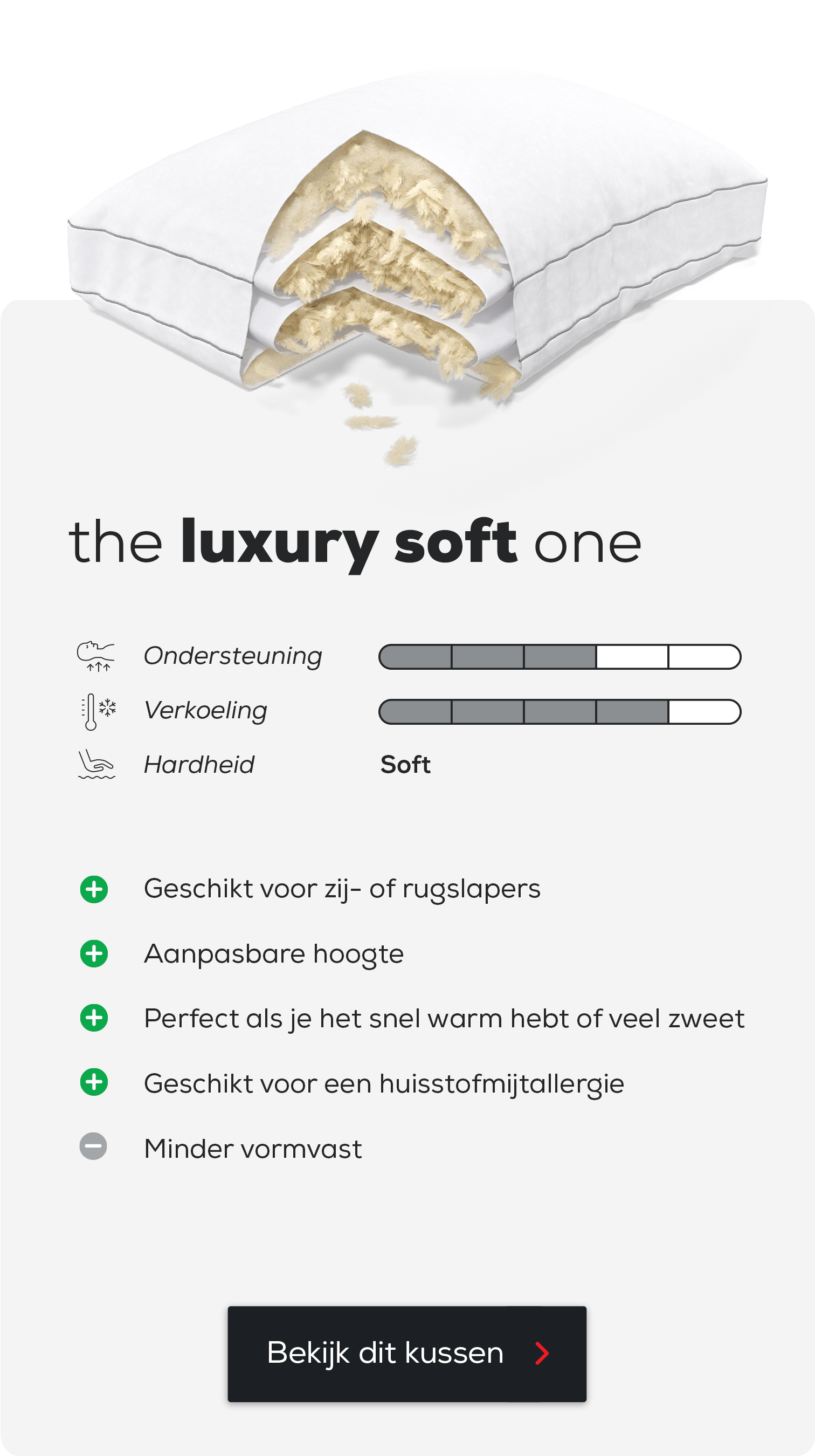 Hoofdkussen The Luxury Soft One.
Geschikt voor zij- of rugslapers.
Aanpasbare hoogte.
Perfect als je het snel warm hebt of veel zweet.
Geschikt voor een huisstofmijtallergie.
Minder vormvast.