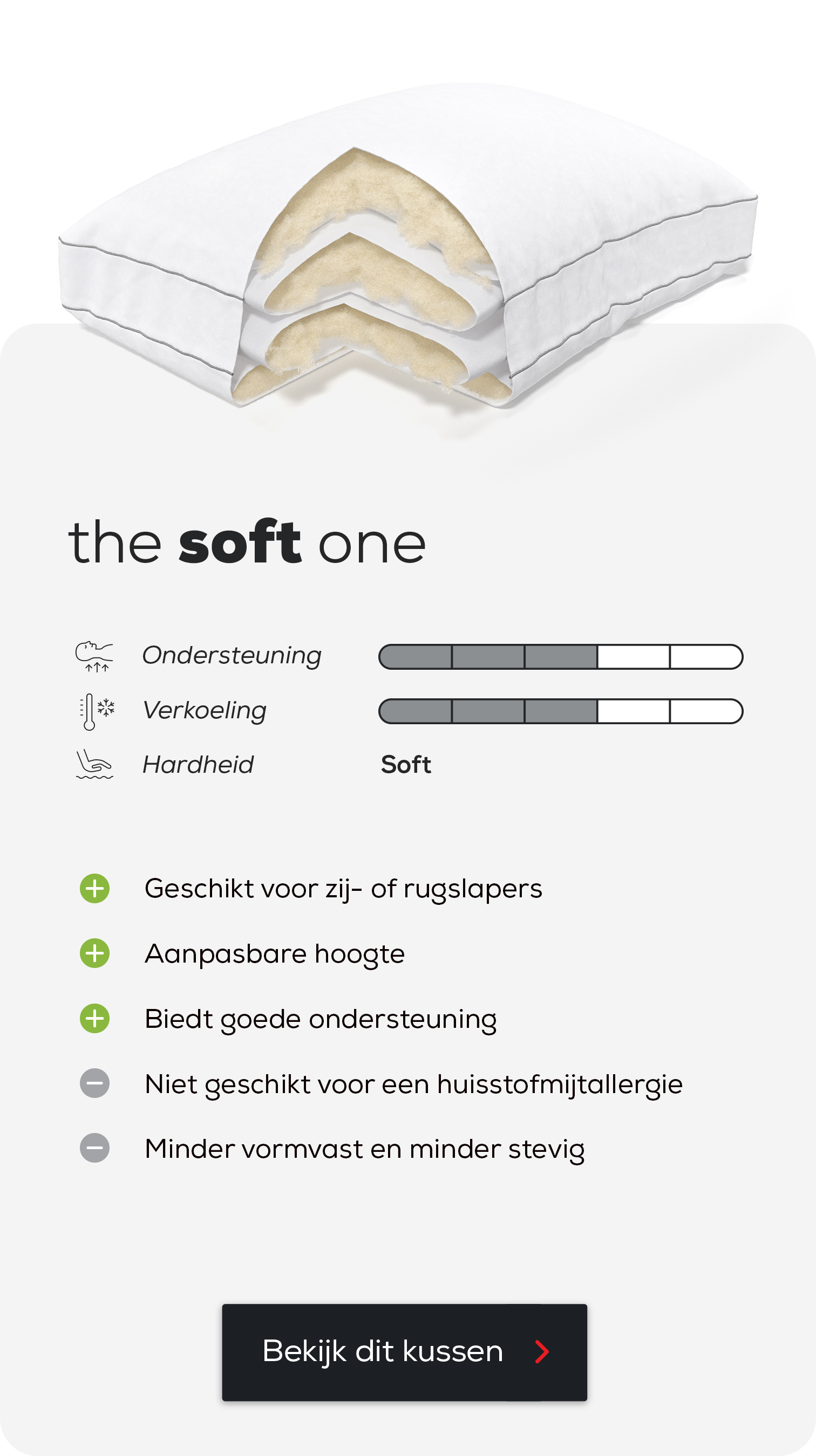 Hoofdkussen The Soft One.
Geschikt voor zij- of rugslapers.
Aanpasbare hoogte.
Biedt goede ondersteuning.
Niet geschikt voor een huisstofmijtallergie.
Minder vormvast en minder stevig.